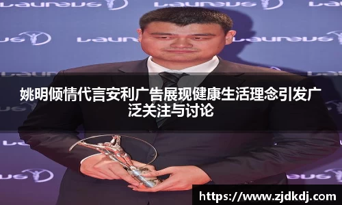 姚明倾情代言安利广告展现健康生活理念引发广泛关注与讨论
