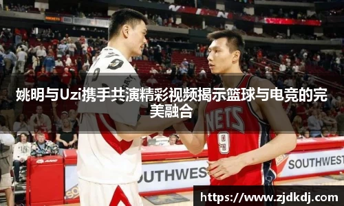 姚明与Uzi携手共演精彩视频揭示篮球与电竞的完美融合