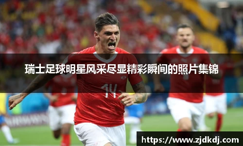 瑞士足球明星风采尽显精彩瞬间的照片集锦